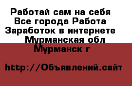 Работай сам на себя - Все города Работа » Заработок в интернете   . Мурманская обл.,Мурманск г.